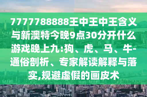7777788888王中王中王含義與新澳特今晚9點(diǎn)30分開(kāi)什么游戲晚上九:狗、虎、馬、牛-通俗剖析、專(zhuān)家解讀解釋與落實(shí),規(guī)避虛假的畫(huà)皮術(shù)