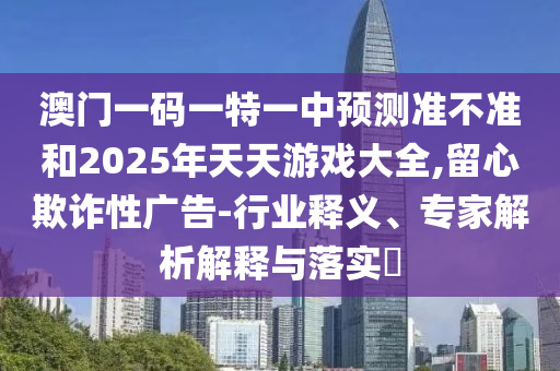 澳門一碼一特一中預(yù)測(cè)準(zhǔn)不準(zhǔn)和2025年天天游戲大全,留心欺詐性廣告-行業(yè)釋義、專家解析解釋與落實(shí)?