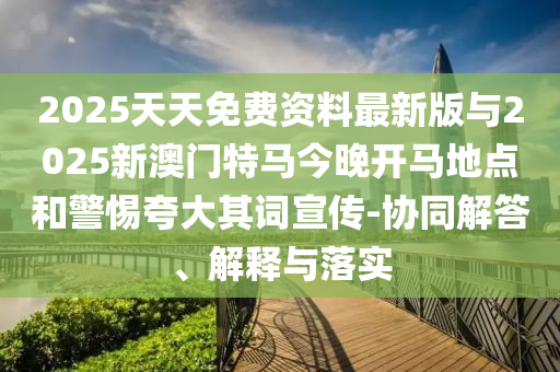 2025天天免費資料最新版與2025新澳門特馬今晚開馬地點和警惕夸大其詞宣傳-協(xié)同解答、解釋與落實