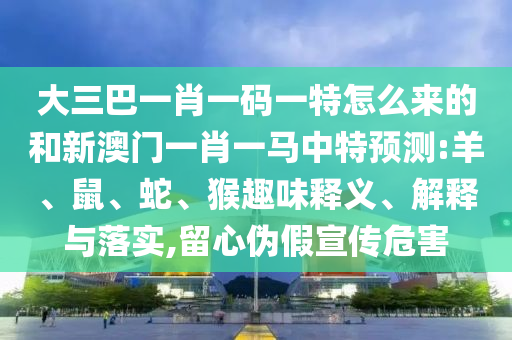 大三巴一肖一碼一特怎么來的和新澳門一肖一馬中特預(yù)測(cè):羊、鼠、蛇、猴趣味釋義、解釋與落實(shí),留心偽假宣傳危害