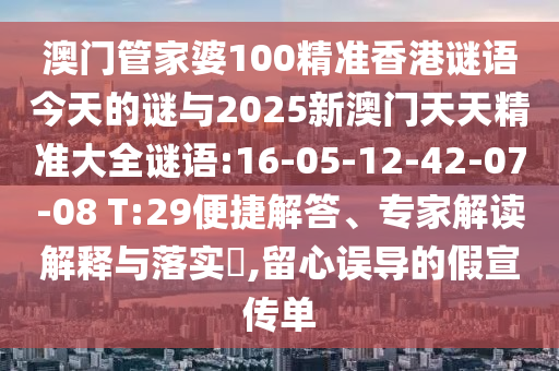 澳門管家婆100精準香港謎語今天的謎與2025新澳門天天精準大全謎語:16-05-12-42-07-08 T:29便捷解答、專家解讀解釋與落實?,留心誤導(dǎo)的假宣傳單