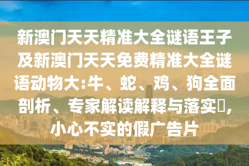 新澳門天天精準大全謎語王子及新澳門天天免費精準大全謎語動物大:牛、蛇、雞、狗全面剖析、專家解讀解釋與落實?,小心不實的假廣告片