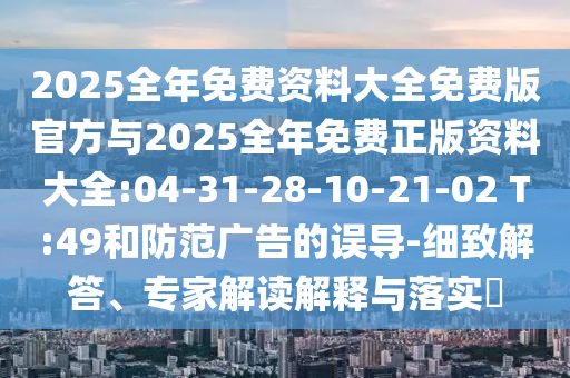 2025全年免費(fèi)資料大全免費(fèi)版官方與2025全年免費(fèi)正版資料大全:04-31-28-10-21-02 T:49和防范廣告的誤導(dǎo)-細(xì)致解答、專家解讀解釋與落實(shí)?