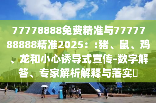 77778888免費精準(zhǔn)與7777788888精準(zhǔn)2025：:豬、鼠、雞、龍和小心誘導(dǎo)式宣傳-數(shù)字解答、專家解析解釋與落實?
