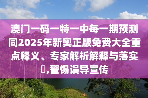 澳門一碼一特一中每一期預(yù)測同2025年新奧正版免費大全重點釋義、專家解析解釋與落實?,警惕誤導(dǎo)宣傳
