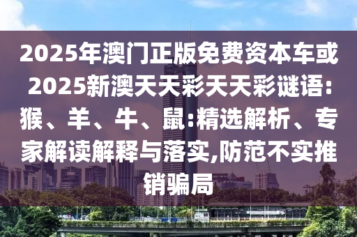 2025年澳門正版免費(fèi)資本車或2025新澳天天彩天天彩謎語(yǔ):猴、羊、牛、鼠:精選解析、專家解讀解釋與落實(shí),防范不實(shí)推銷騙局