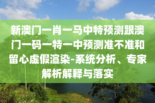 新澳門一肖一馬中特預(yù)測(cè)跟澳門一碼一特一中預(yù)測(cè)準(zhǔn)不準(zhǔn)和留心虛假渲染-系統(tǒng)分析、專家解析解釋與落實(shí)