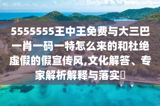 5555555王中王免費與大三巴一肖一碼一特怎么來的和杜絕虛假的假宣傳風(fēng),文化解答、專家解析解釋與落實?