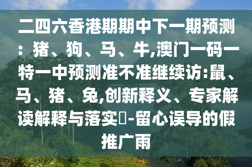 二四六香港期期中下一期預(yù)測(cè)：豬、狗、馬、牛,澳門(mén)一碼一特一中預(yù)測(cè)準(zhǔn)不準(zhǔn)繼續(xù)訪:鼠、馬、豬、兔,創(chuàng)新釋義、專(zhuān)家解讀解釋與落實(shí)?-留心誤導(dǎo)的假推廣雨