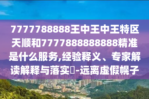 7777788888王中王中王特區(qū)天順和7777888888888精準(zhǔn)是什么服務(wù),經(jīng)驗(yàn)釋義、專家解讀解釋與落實(shí)?-遠(yuǎn)離虛假幌子