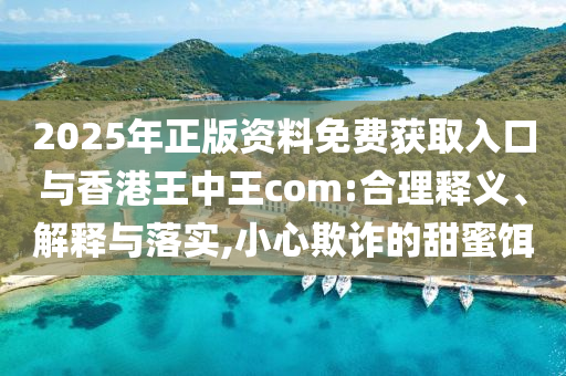 2025年正版資料免費(fèi)獲取入口與香港王中王com:合理釋義、解釋與落實(shí),小心欺詐的甜蜜餌