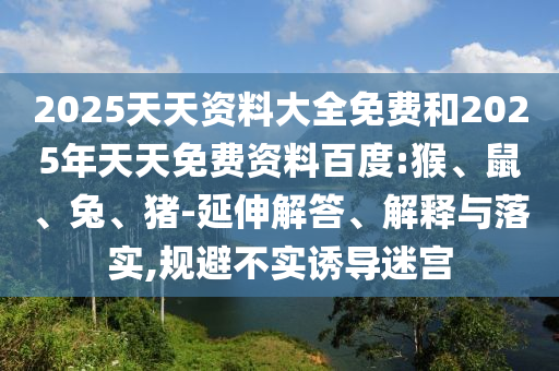 2025天天資料大全免費和2025年天天免費資料百度:猴、鼠、兔、豬-延伸解答、解釋與落實,規(guī)避不實誘導(dǎo)迷宮