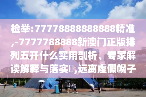 檢舉:77778888888888精準(zhǔn),-7777788888新澳門正版排列五開什么實(shí)用剖析、專家解讀解釋與落實(shí)?,遠(yuǎn)離虛假幌子