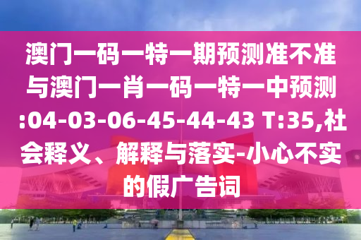 澳門一碼一特一期預(yù)測準(zhǔn)不準(zhǔn)與澳門一肖一碼一特一中預(yù)測:04-03-06-45-44-43 T:35,社會(huì)釋義、解釋與落實(shí)-小心不實(shí)的假廣告詞