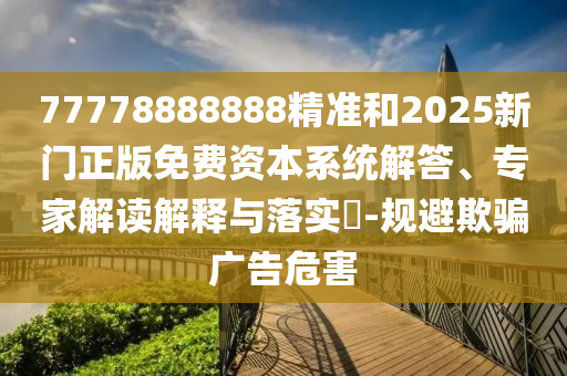 77778888888精準(zhǔn)和2025新門正版免費(fèi)資本系統(tǒng)解答、專家解讀解釋與落實(shí)?-規(guī)避欺騙廣告危害