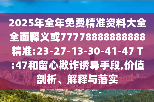 2025年全年免費精準資料大全全面釋義或77778888888888精準:23-27-13-30-41-47 T:47和留心欺詐誘導手段,價值剖析、解釋與落實