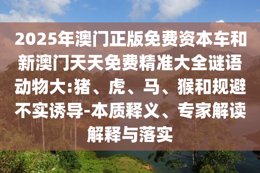 2025年澳門正版免費資本車和新澳門天天免費精準大全謎語動物大:豬、虎、馬、猴和規(guī)避不實誘導(dǎo)-本質(zhì)釋義、專家解讀解釋與落實