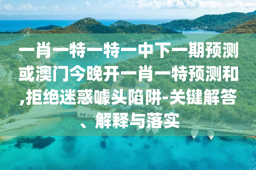 一肖一特一特一中下一期預(yù)測(cè)或澳門今晚開一肖一特預(yù)測(cè)和,拒絕迷惑噱頭陷阱-關(guān)鍵解答、解釋與落實(shí)