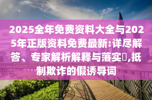 2025全年免費資料大全與2025年正版資料免費最新:詳盡解答、專家解析解釋與落實?,抵制欺詐的假誘導詞
