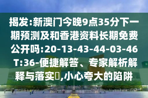 揭發(fā):新澳門今晚9點(diǎn)35分下一期預(yù)測(cè)及和香港資料長期免費(fèi)公開嗎:20-13-43-44-03-46 T:36-便捷解答、專家解析解釋與落實(shí)?,小心夸大的陷阱