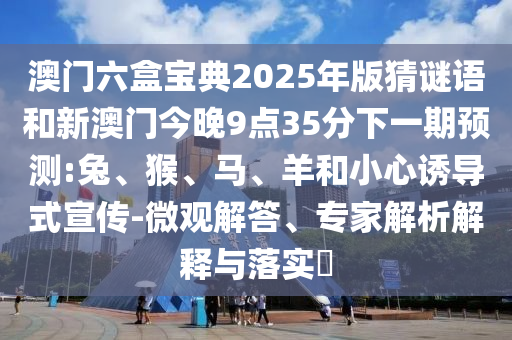 澳門六盒寶典2025年版猜謎語和新澳門今晚9點(diǎn)35分下一期預(yù)測:兔、猴、馬、羊和小心誘導(dǎo)式宣傳-微觀解答、專家解析解釋與落實(shí)?