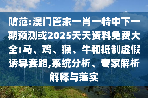 防范:澳門(mén)管家一肖一特中下一期預(yù)測(cè)或2025天天資料免費(fèi)大全:馬、雞、猴、牛和抵制虛假誘導(dǎo)套路,系統(tǒng)分析、專(zhuān)家解析解釋與落實(shí)