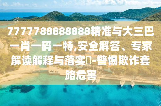 7777788888888精準(zhǔn)與大三巴一肖一碼一特,安全解答、專家解讀解釋與落實(shí)?-警惕欺詐套路危害