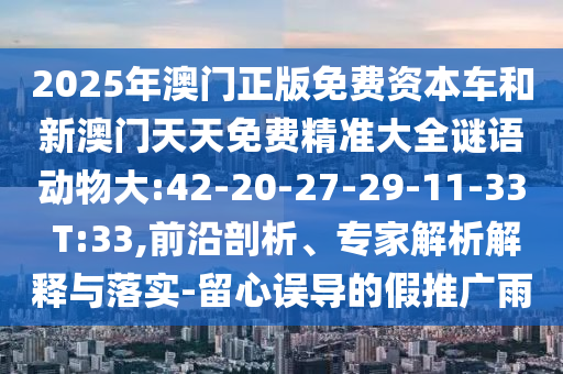 2025年澳門正版免費(fèi)資本車和新澳門天天免費(fèi)精準(zhǔn)大全謎語動(dòng)物大:42-20-27-29-11-33 T:33,前沿剖析、專家解析解釋與落實(shí)-留心誤導(dǎo)的假推廣雨