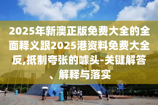 2025年新澳正版免費(fèi)大全的全面釋義跟2025港資料免費(fèi)大全反,抵制夸張的噱頭-關(guān)鍵解答、解釋與落實(shí)