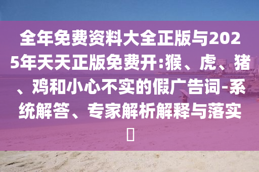 全年免費(fèi)資料大全正版與2025年天天正版免費(fèi)開:猴、虎、豬、雞和小心不實(shí)的假廣告詞-系統(tǒng)解答、專家解析解釋與落實(shí)?