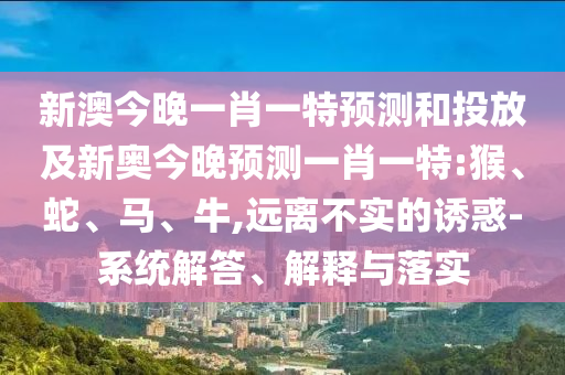 新澳今晚一肖一特預(yù)測(cè)和投放及新奧今晚預(yù)測(cè)一肖一特:猴、蛇、馬、牛,遠(yuǎn)離不實(shí)的誘惑-系統(tǒng)解答、解釋與落實(shí)