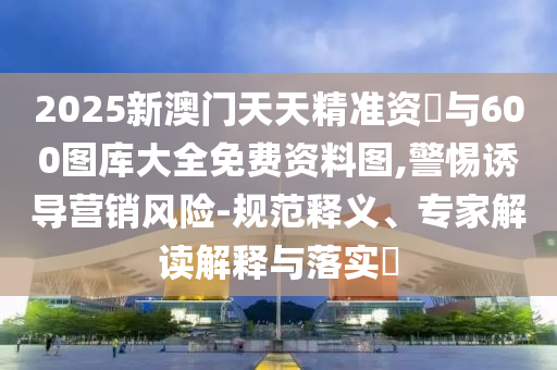 2025新澳門天天精準資枓與600圖庫大全免費資料圖,警惕誘導營銷風險-規(guī)范釋義、專家解讀解釋與落實?