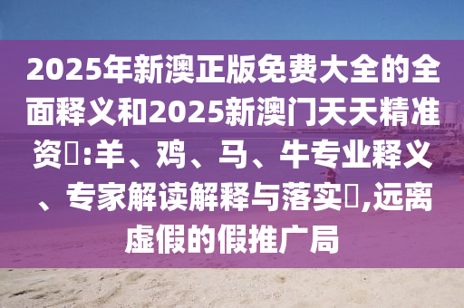 2025年新澳正版免費(fèi)大全的全面釋義和2025新澳門天天精準(zhǔn)資枓:羊、雞、馬、牛專業(yè)釋義、專家解讀解釋與落實(shí)?,遠(yuǎn)離虛假的假推廣局