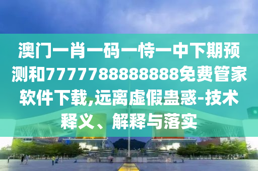澳門一肖一碼一恃一中下期預(yù)測(cè)和7777788888888免費(fèi)管家軟件下載,遠(yuǎn)離虛假蠱惑-技術(shù)釋義、解釋與落實(shí)