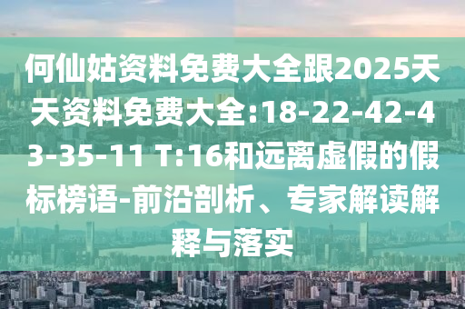 何仙姑資料免費大全跟2025天天資料免費大全:18-22-42-43-35-11 T:16和遠離虛假的假標(biāo)榜語-前沿剖析、專家解讀解釋與落實