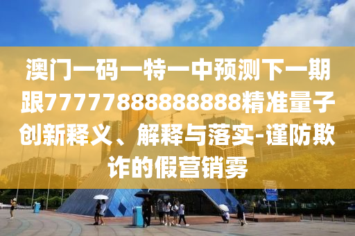 澳門一碼一特一中預測下一期跟77777888888888精準量子創(chuàng)新釋義、解釋與落實-謹防欺詐的假營銷霧