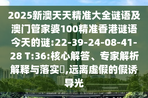 2025新澳天天精準大全謎語及澳門管家婆100精準香港謎語今天的謎:22-39-24-08-41-28 T:36:核心解答、專家解析解釋與落實?,遠離虛假的假誘導(dǎo)光