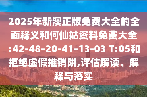 2025年新澳正版免費大全的全面釋義和何仙姑資料免費大全:42-48-20-41-13-03 T:05和拒絕虛假推銷阱,評估解讀、解釋與落實