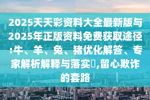 2025天天彩資料大全最新版與2025年正版資料免費(fèi)獲取途徑:牛、羊、兔、豬優(yōu)化解答、專家解析解釋與落實(shí)?,留心欺詐的套路