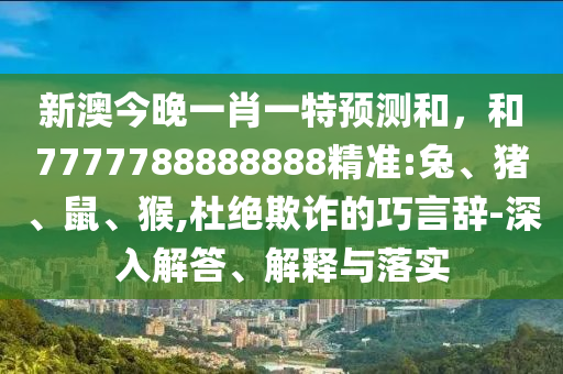 新澳今晚一肖一特預(yù)測和，和7777788888888精準(zhǔn):兔、豬、鼠、猴,杜絕欺詐的巧言辭-深入解答、解釋與落實(shí)