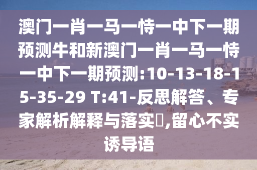 澳門一肖一馬一恃一中下一期預(yù)測(cè)牛和新澳門一肖一馬一恃一中下一期預(yù)測(cè):10-13-18-15-35-29 T:41-反思解答、專家解析解釋與落實(shí)?,留心不實(shí)誘導(dǎo)語
