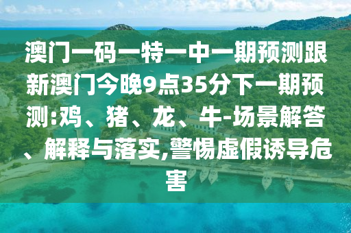 澳門一碼一特一中一期預測跟新澳門今晚9點35分下一期預測:雞、豬、龍、牛-場景解答、解釋與落實,警惕虛假誘導危害