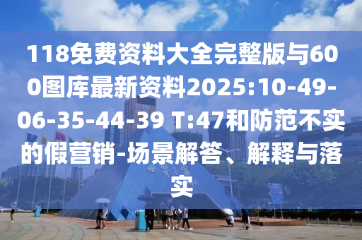 118免費(fèi)資料大全完整版與600圖庫最新資料2025:10-49-06-35-44-39 T:47和防范不實(shí)的假營銷-場(chǎng)景解答、解釋與落實(shí)