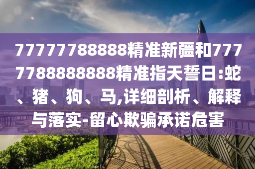 77777788888精準(zhǔn)新疆和7777788888888精準(zhǔn)指天誓日:蛇、豬、狗、馬,詳細(xì)剖析、解釋與落實(shí)-留心欺騙承諾危害