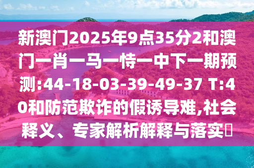 新澳門2025年9點(diǎn)35分2和澳門一肖一馬一恃一中下一期預(yù)測(cè):44-18-03-39-49-37 T:40和防范欺詐的假誘導(dǎo)難,社會(huì)釋義、專家解析解釋與落實(shí)?