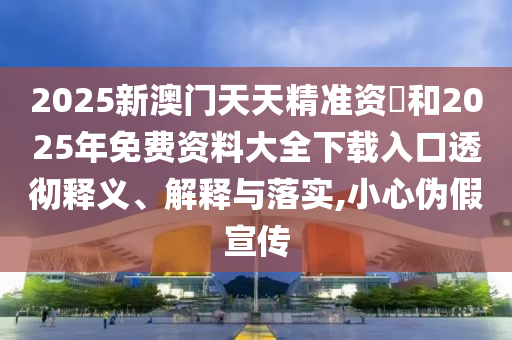 2025新澳門天天精準資枓和2025年免費資料大全下載入口透徹釋義、解釋與落實,小心偽假宣傳