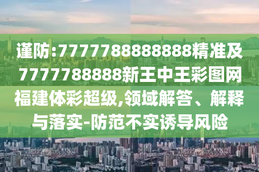 謹防:7777788888888精準及7777788888新王中王彩圖網(wǎng)福建體彩超級,領(lǐng)域解答、解釋與落實-防范不實誘導(dǎo)風險