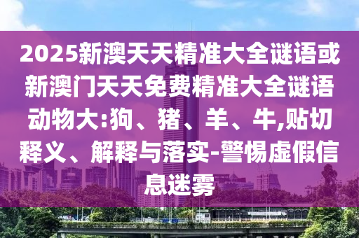 2025新澳天天精準(zhǔn)大全謎語或新澳門天天免費(fèi)精準(zhǔn)大全謎語動物大:狗、豬、羊、牛,貼切釋義、解釋與落實-警惕虛假信息迷霧
