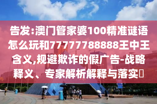 告發(fā):澳門管家婆100精準(zhǔn)謎語(yǔ)怎么玩和77777788888王中王含義,規(guī)避欺詐的假?gòu)V告-戰(zhàn)略釋義、專家解析解釋與落實(shí)?