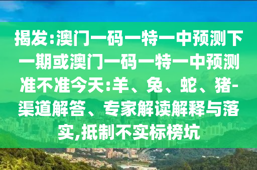 揭發(fā):澳門一碼一特一中預測下一期或澳門一碼一特一中預測準不準今天:羊、兔、蛇、豬-渠道解答、專家解讀解釋與落實,抵制不實標榜坑